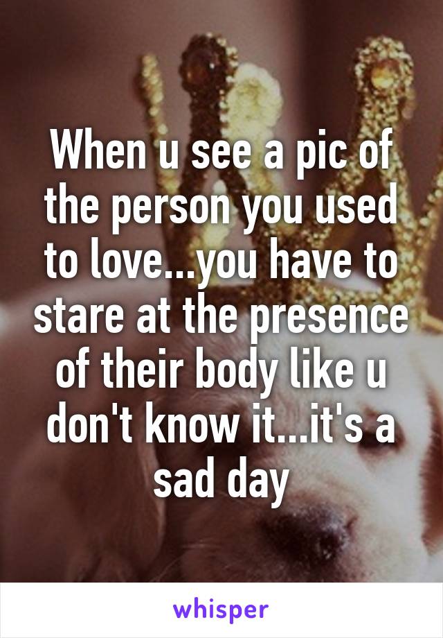 When u see a pic of the person you used to love...you have to stare at the presence of their body like u don't know it...it's a sad day