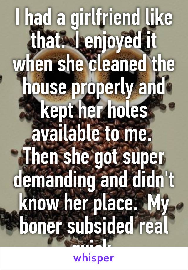 I had a girlfriend like that.  I enjoyed it when she cleaned the house properly and kept her holes available to me.  Then she got super demanding and didn't know her place.  My boner subsided real quick.