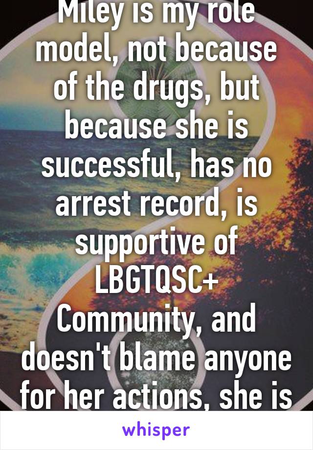 Miley is my role model, not because of the drugs, but because she is successful, has no arrest record, is supportive of LBGTQSC+ Community, and doesn't blame anyone for her actions, she is self aware!