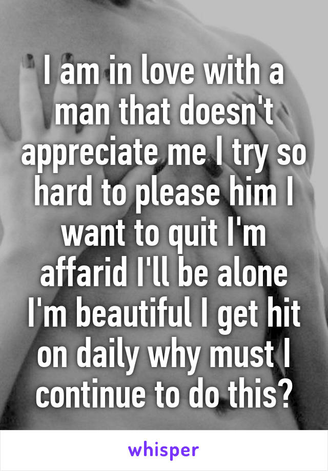 I am in love with a man that doesn't appreciate me I try so hard to please him I want to quit I'm affarid I'll be alone I'm beautiful I get hit on daily why must I continue to do this?