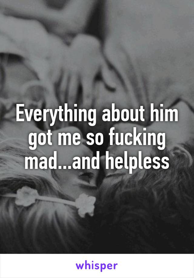 Everything about him got me so fucking mad...and helpless