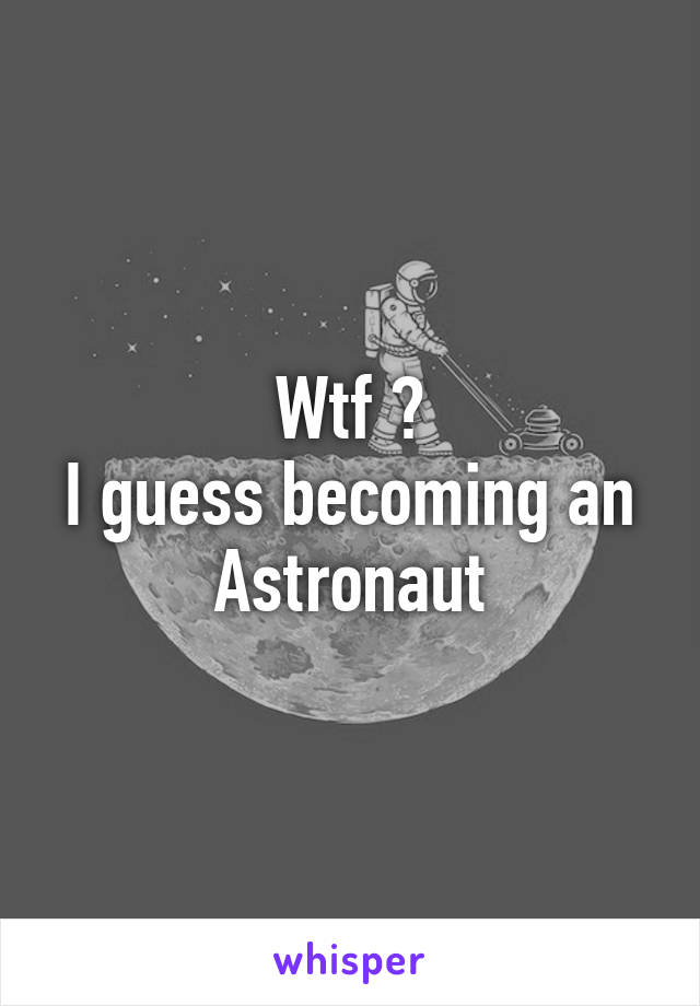 Wtf ?
I guess becoming an Astronaut