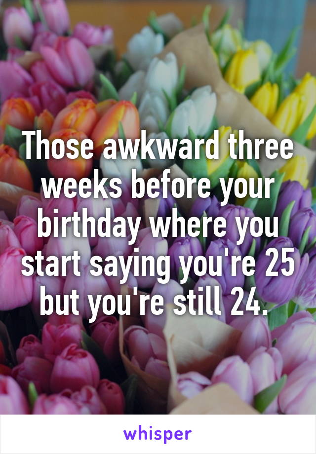 Those awkward three weeks before your birthday where you start saying you're 25 but you're still 24. 