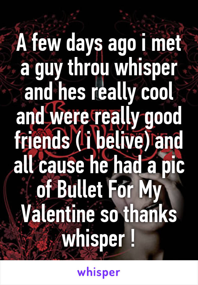 A few days ago i met a guy throu whisper and hes really cool and were really good friends ( i belive) and all cause he had a pic of Bullet For My Valentine so thanks whisper !