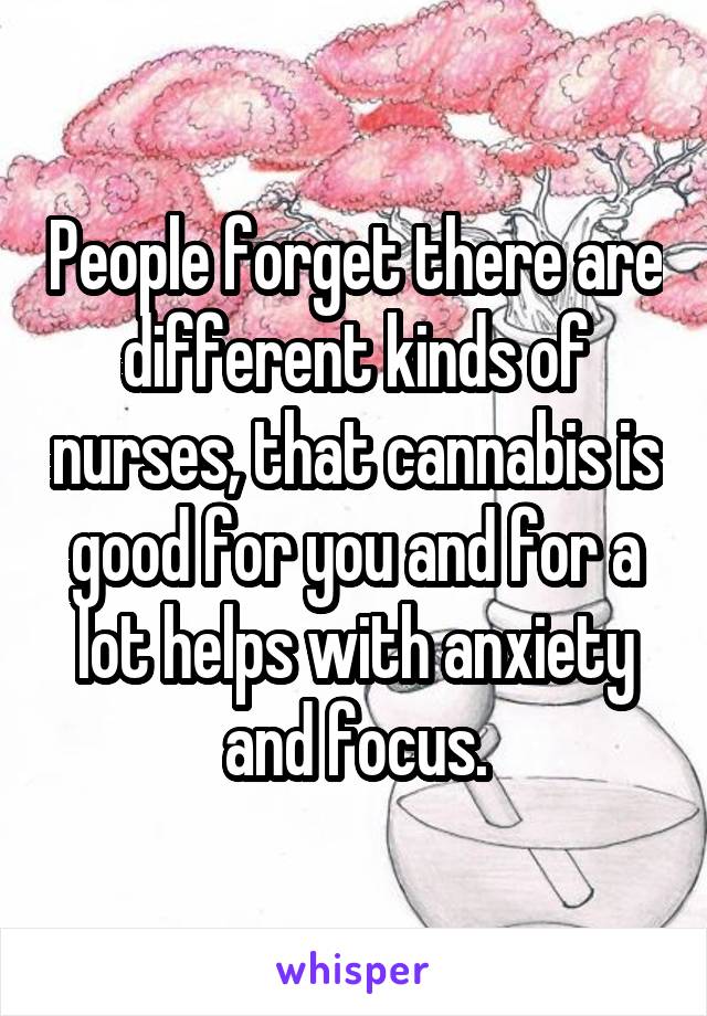 People forget there are different kinds of nurses, that cannabis is good for you and for a lot helps with anxiety and focus.