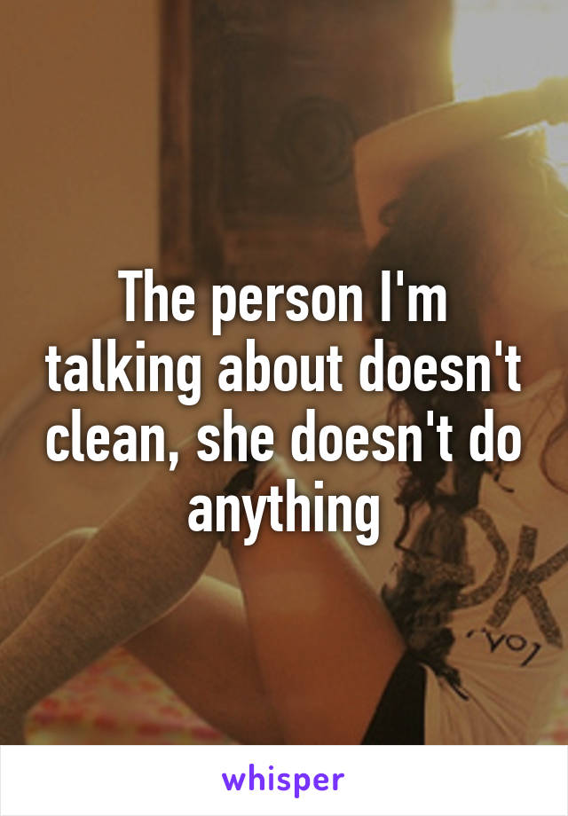 The person I'm talking about doesn't clean, she doesn't do anything