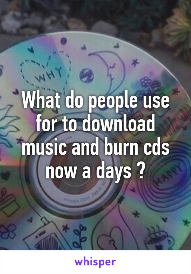 What do people use for to download music and burn cds now a days ?