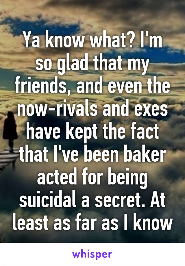 Ya know what? I'm so glad that my friends, and even the now-rivals and exes have kept the fact that I've been baker acted for being suicidal a secret. At least as far as I know