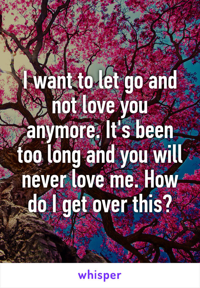 I want to let go and not love you anymore. It's been too long and you will never love me. How do I get over this?