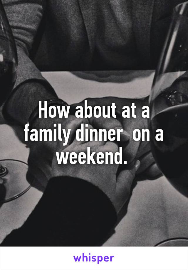 How about at a family dinner  on a weekend. 