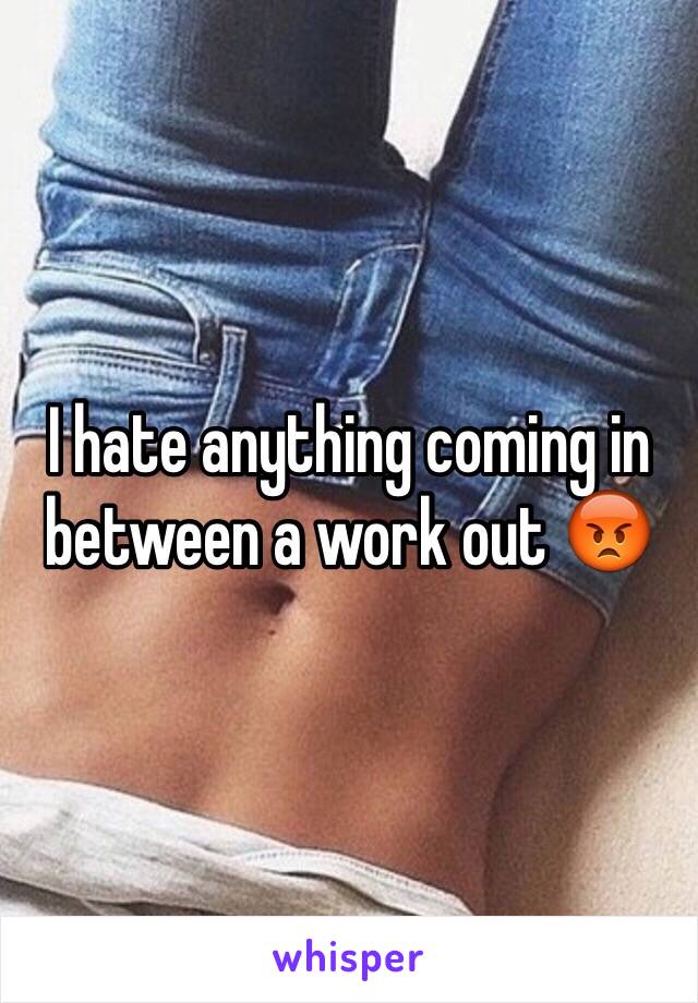 I hate anything coming in between a work out 😡