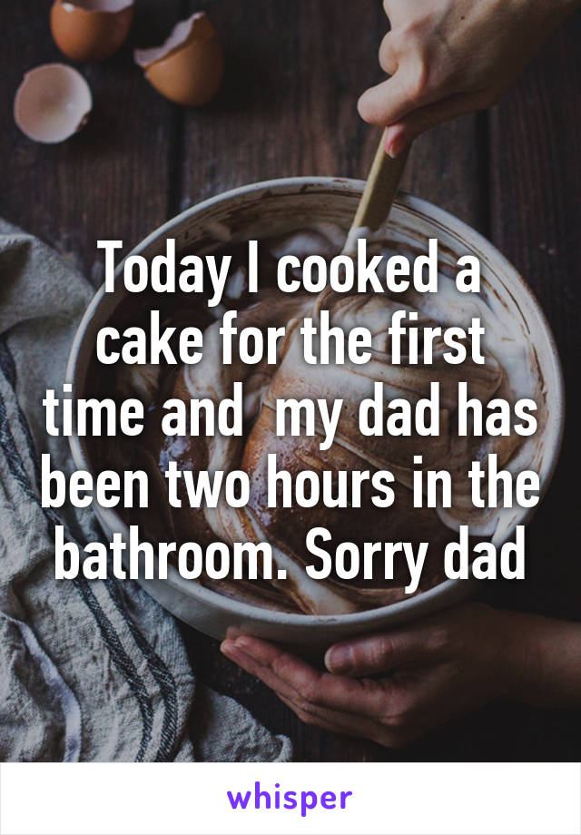 Today I cooked a cake for the first time and  my dad has been two hours in the bathroom. Sorry dad