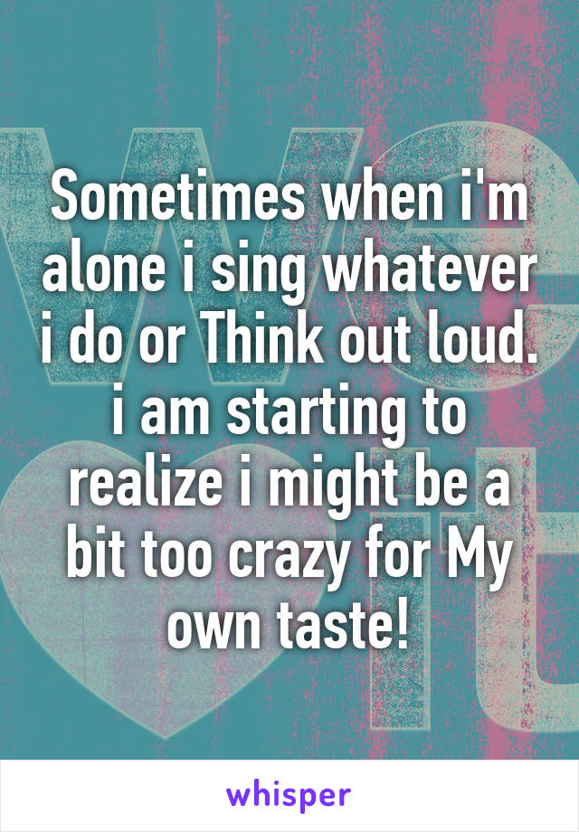 Sometimes when i'm alone i sing whatever i do or Think out loud. i am starting to realize i might be a bit too crazy for My own taste!