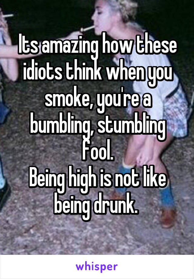 Its amazing how these idiots think when you smoke, you're a bumbling, stumbling fool.
Being high is not like being drunk. 
