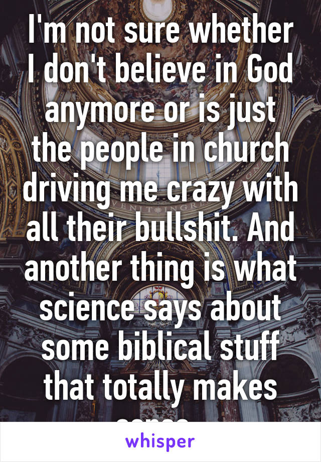 I'm not sure whether I don't believe in God anymore or is just the people in church driving me crazy with all their bullshit. And another thing is what science says about some biblical stuff that totally makes sense. 