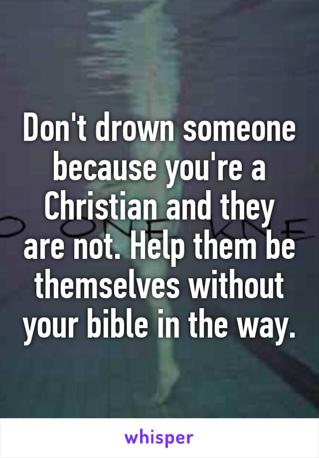 Don't drown someone because you're a Christian and they are not. Help them be themselves without your bible in the way.