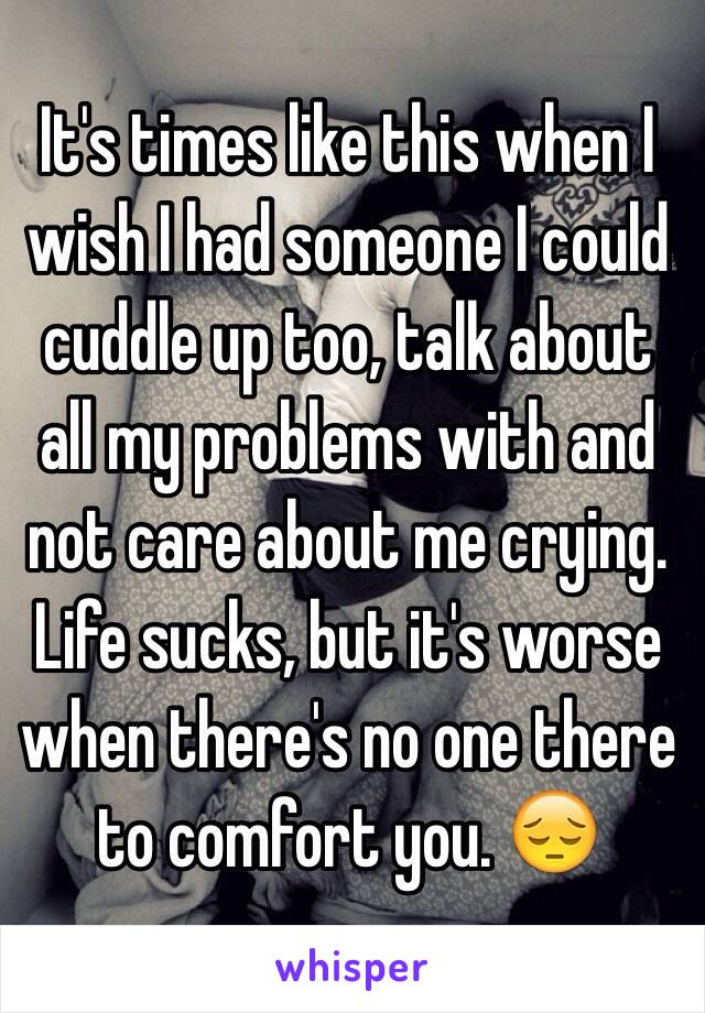 It's times like this when I wish I had someone I could cuddle up too, talk about all my problems with and not care about me crying. Life sucks, but it's worse when there's no one there to comfort you. 😔