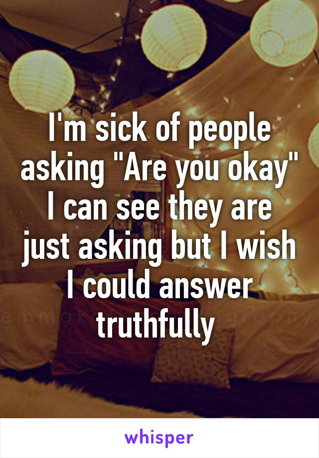 I'm sick of people asking "Are you okay" I can see they are just asking but I wish I could answer truthfully 