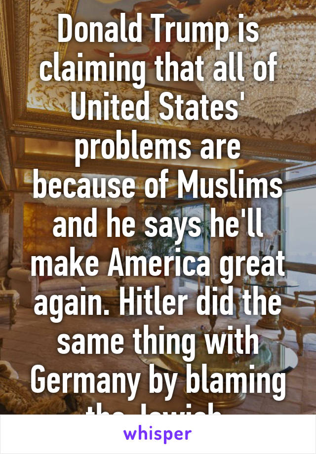 Donald Trump is claiming that all of United States' problems are because of Muslims and he says he'll make America great again. Hitler did the same thing with Germany by blaming the Jewish.