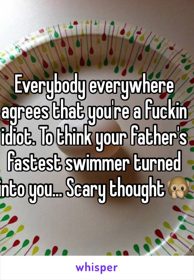 Everybody everywhere agrees that you're a fuckin idiot. To think your father's fastest swimmer turned into you... Scary thought🙊