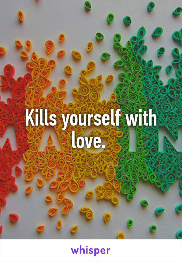 Kills yourself with love. 