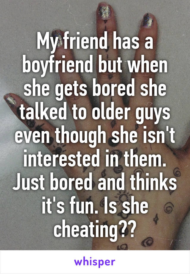 My friend has a boyfriend but when she gets bored she talked to older guys even though she isn't interested in them. Just bored and thinks it's fun. Is she cheating??