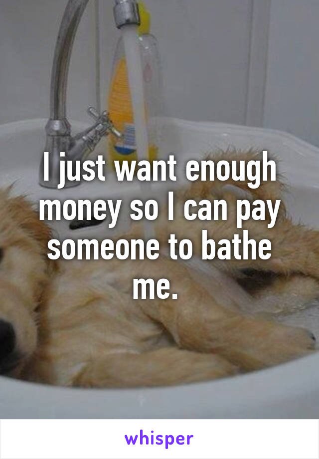 I just want enough money so I can pay someone to bathe me. 