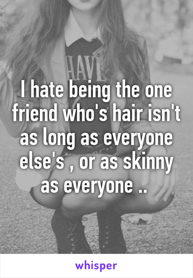 I hate being the one friend who's hair isn't as long as everyone else's , or as skinny as everyone .. 