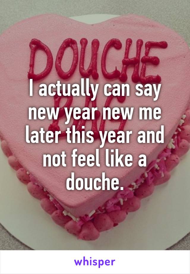 I actually can say new year new me later this year and not feel like a douche.