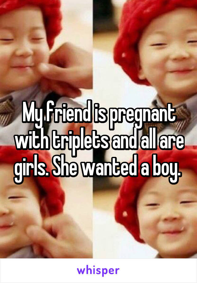 My friend is pregnant with triplets and all are girls. She wanted a boy. 