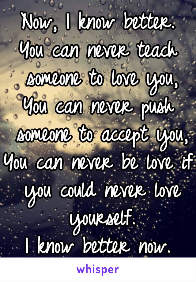 Now, I know better.
You can never teach someone to love you,
You can never push someone to accept you,
You can never be love if you could never love yourself.
I know better now.