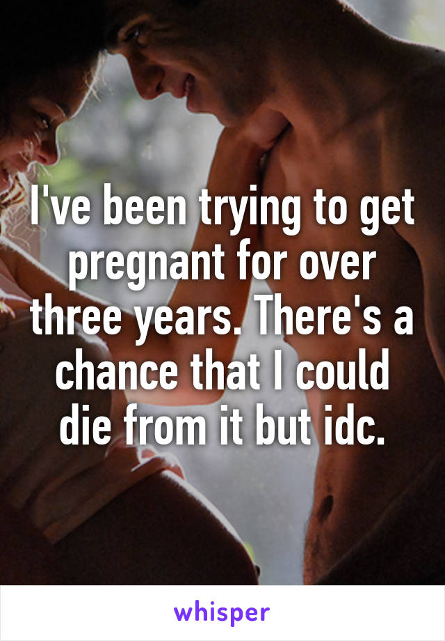 I've been trying to get pregnant for over three years. There's a chance that I could die from it but idc.