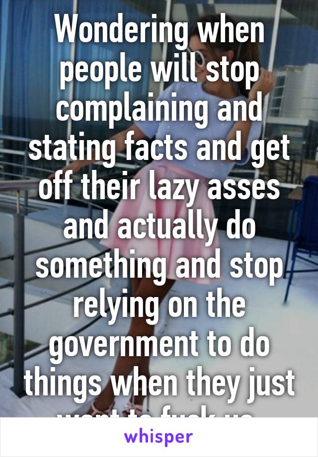 Wondering when people will stop complaining and stating facts and get off their lazy asses and actually do something and stop relying on the government to do things when they just want to fuck us.