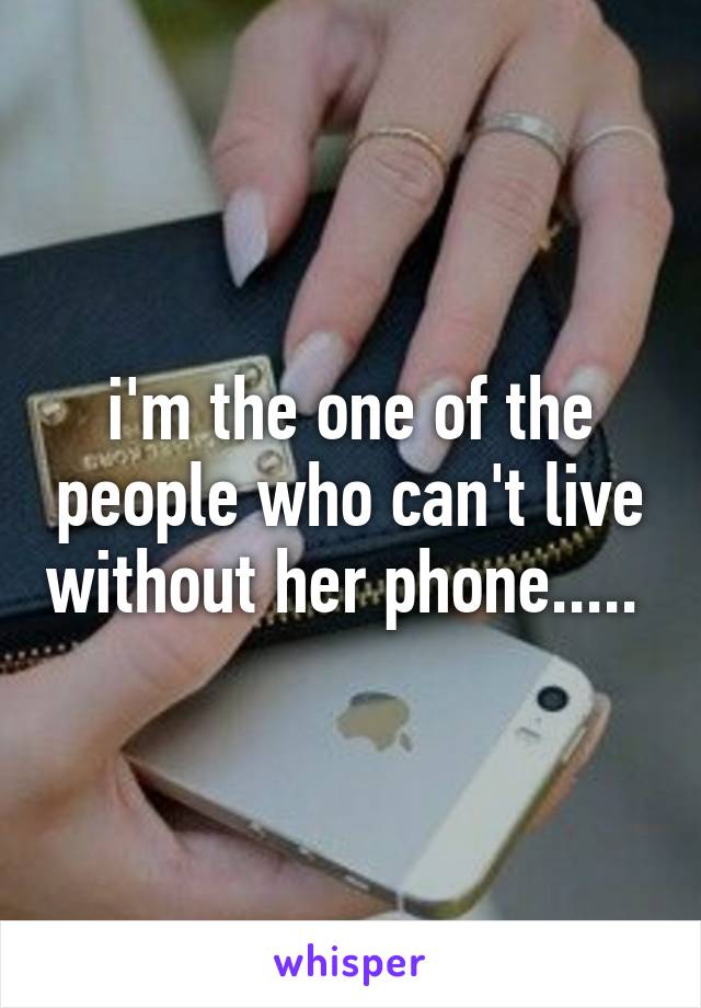 i'm the one of the people who can't live without her phone..... 