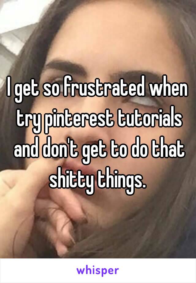 I get so frustrated when try pinterest tutorials and don't get to do that shitty things. 