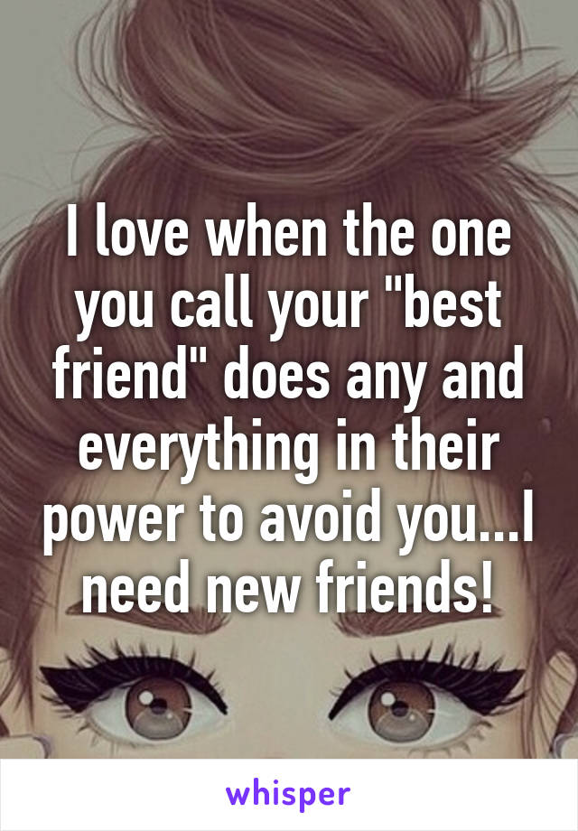 I love when the one you call your "best friend" does any and everything in their power to avoid you...I need new friends!