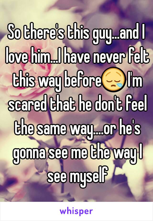 So there's this guy...and I love him...I have never felt this way before😪 I'm scared that he don't feel the same way....or he's gonna see me the way I see myself