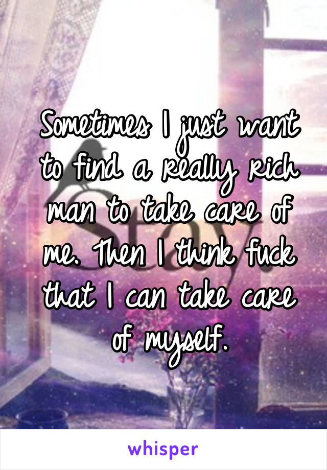 Sometimes I just want to find a really rich man to take care of me. Then I think fuck that I can take care of myself.