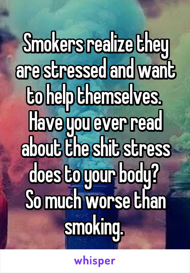 Smokers realize they are stressed and want to help themselves. 
Have you ever read about the shit stress does to your body? 
So much worse than smoking. 