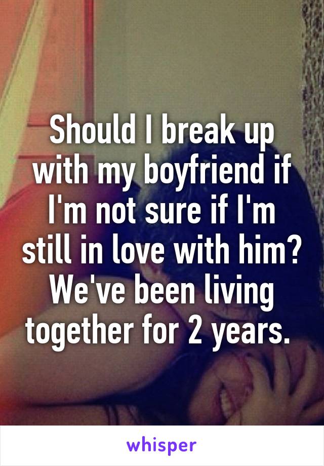 Should I break up with my boyfriend if I'm not sure if I'm still in love with him? We've been living together for 2 years. 