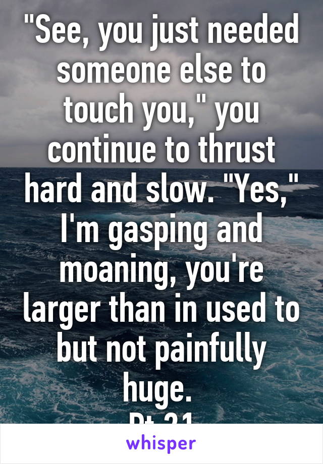 "See, you just needed someone else to touch you," you continue to thrust hard and slow. "Yes," I'm gasping and moaning, you're larger than in used to but not painfully huge. 
Pt.21