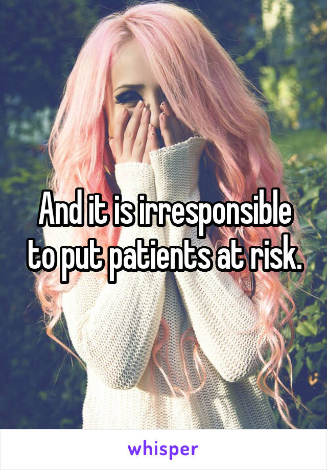 And it is irresponsible to put patients at risk.