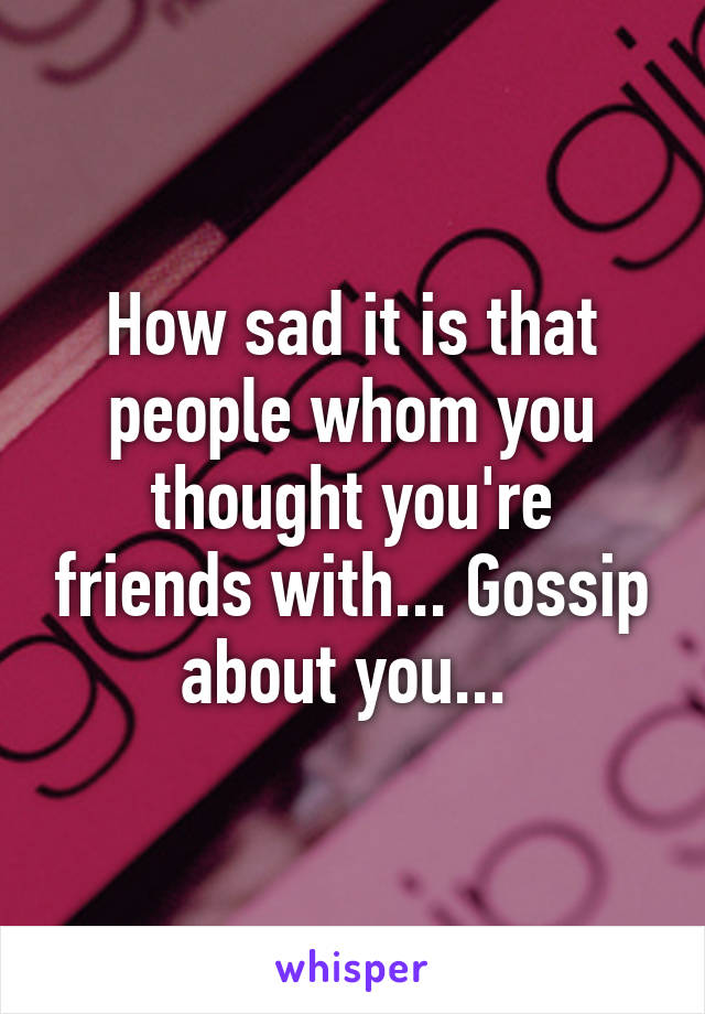 How sad it is that people whom you thought you're friends with... Gossip about you... 