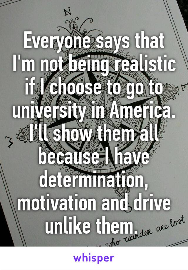 Everyone says that I'm not being realistic if I choose to go to university in America. I'll show them all because I have determination, motivation and drive unlike them. 