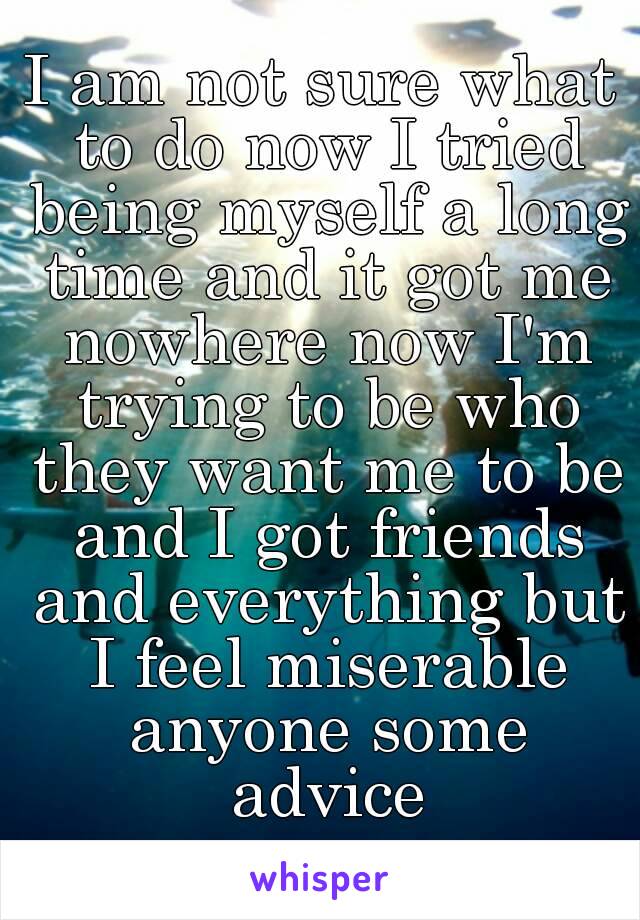 I am not sure what to do now I tried being myself a long time and it got me nowhere now I'm trying to be who they want me to be and I got friends and everything but I feel miserable anyone some advice