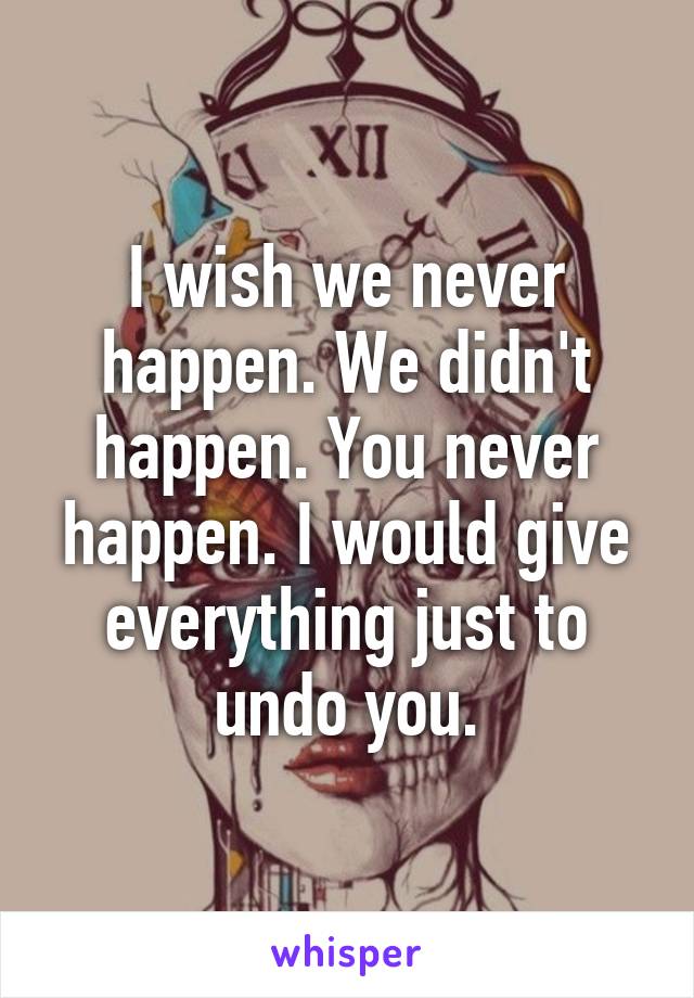 I wish we never happen. We didn't happen. You never happen. I would give everything just to undo you.