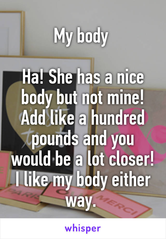 My body 

Ha! She has a nice body but not mine! Add like a hundred pounds and you would be a lot closer! I like my body either way. 