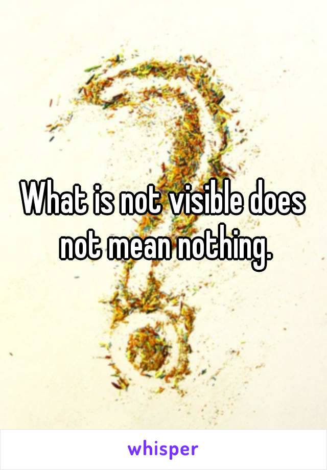 What is not visible does not mean nothing.