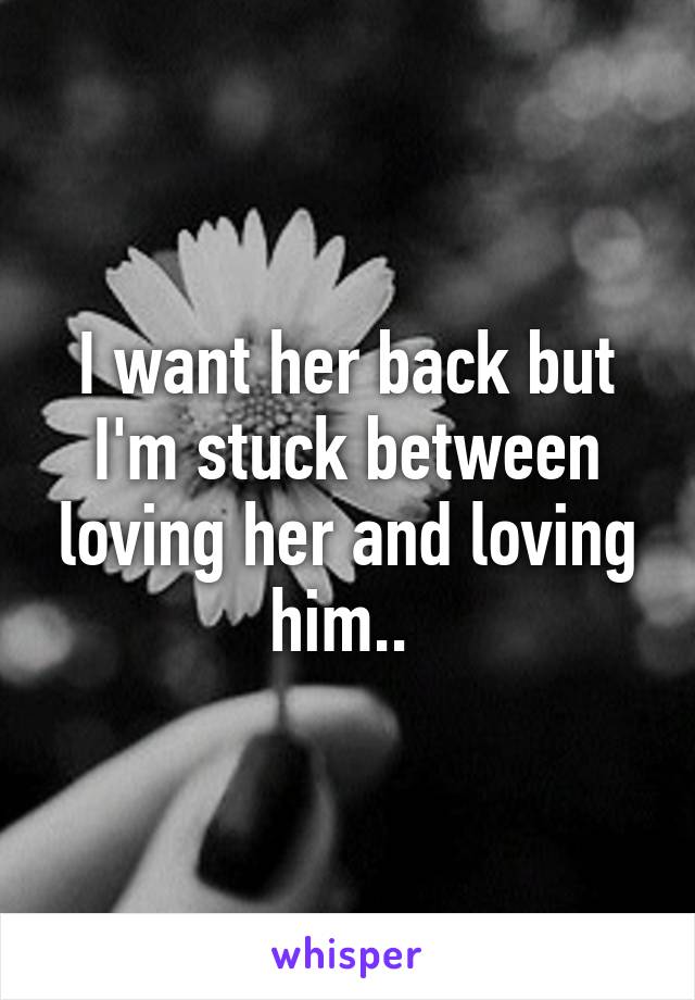 I want her back but I'm stuck between loving her and loving him.. 