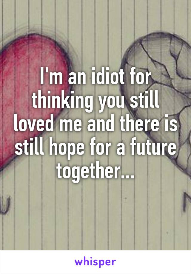 I'm an idiot for thinking you still loved me and there is still hope for a future together...
